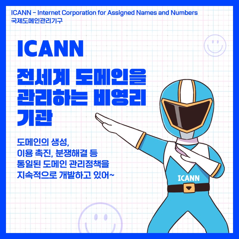 ICANN(Internet Corporation for Assigned Names and Numbers, 국제도메인관리기구)는 전세계 도메인을 관리하는 비영리 기관으로 도메인의 생성, 이용촉진, 분쟁해결 등 통일된 도메인 관리정책을 지속적으로 개발하고 있어.